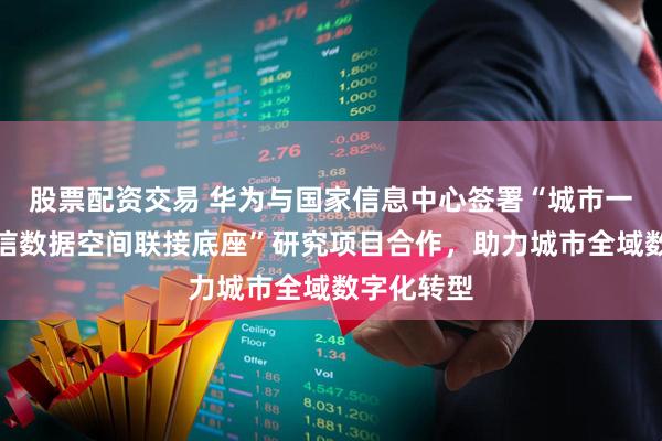 股票配资交易 华为与国家信息中心签署“城市一张网：可信数据空间联接底座”研究项目合作，助力城市全域数字化转型