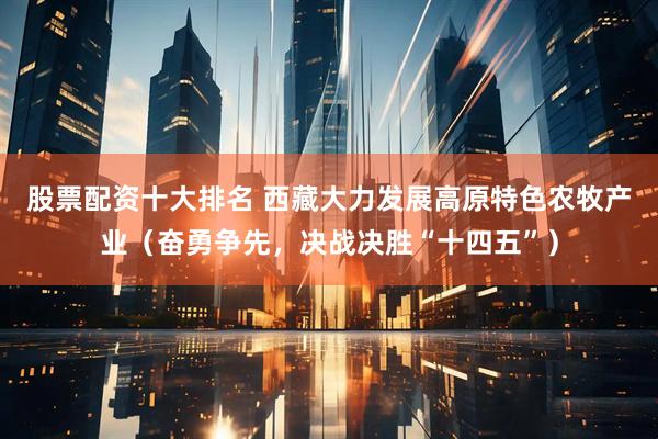 股票配资十大排名 西藏大力发展高原特色农牧产业（奋勇争先，决战决胜“十四五”）