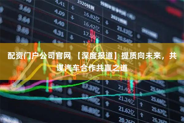 配资门户公司官网 【深度报道】提质向未来，共谋汽车合作共赢之道