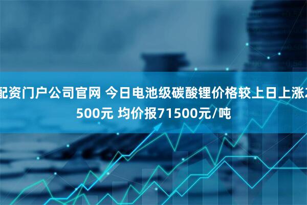 配资门户公司官网 今日电池级碳酸锂价格较上日上涨2500元 均价报71500元/吨