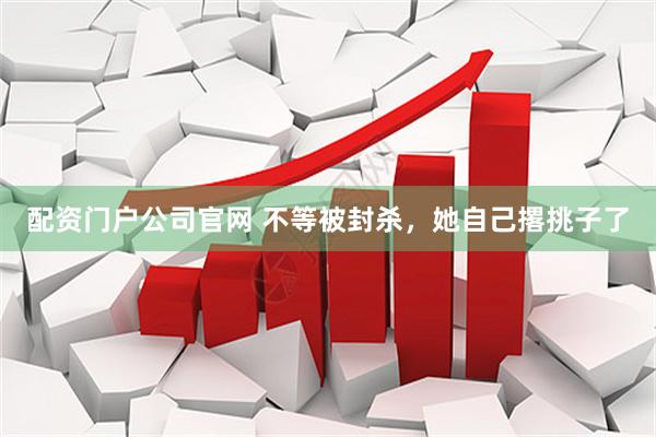 配资门户公司官网 不等被封杀，她自己撂挑子了