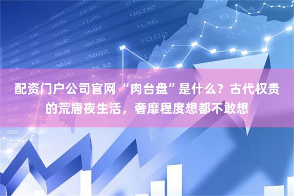 配资门户公司官网 “肉台盘”是什么？古代权贵的荒唐夜生活，奢靡程度想都不敢想