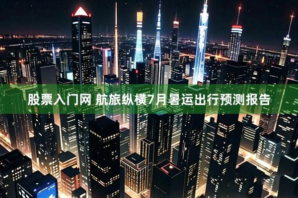 股票入门网 航旅纵横7月暑运出行预测报告