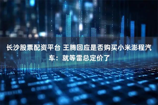 长沙股票配资平台 王腾回应是否购买小米澎程汽车:就等雷总定价了
