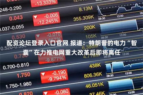 配资论坛登录入口官网 报道：特朗普的电力“智囊”在力推电网重大改革后即将离任