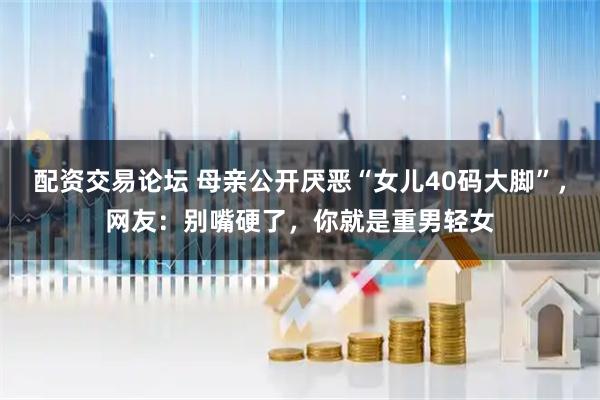 配资交易论坛 母亲公开厌恶“女儿40码大脚”，网友：别嘴硬了，你就是重男轻女